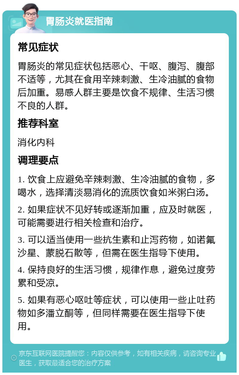 胃肠炎就医指南 常见症状 胃肠炎的常见症状包括恶心、干呕、腹泻、腹部不适等，尤其在食用辛辣刺激、生冷油腻的食物后加重。易感人群主要是饮食不规律、生活习惯不良的人群。 推荐科室 消化内科 调理要点 1. 饮食上应避免辛辣刺激、生冷油腻的食物，多喝水，选择清淡易消化的流质饮食如米粥白汤。 2. 如果症状不见好转或逐渐加重，应及时就医，可能需要进行相关检查和治疗。 3. 可以适当使用一些抗生素和止泻药物，如诺氟沙星、蒙脱石散等，但需在医生指导下使用。 4. 保持良好的生活习惯，规律作息，避免过度劳累和受凉。 5. 如果有恶心呕吐等症状，可以使用一些止吐药物如多潘立酮等，但同样需要在医生指导下使用。