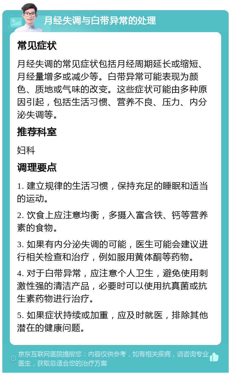 月经失调与白带异常的处理 常见症状 月经失调的常见症状包括月经周期延长或缩短、月经量增多或减少等。白带异常可能表现为颜色、质地或气味的改变。这些症状可能由多种原因引起，包括生活习惯、营养不良、压力、内分泌失调等。 推荐科室 妇科 调理要点 1. 建立规律的生活习惯，保持充足的睡眠和适当的运动。 2. 饮食上应注意均衡，多摄入富含铁、钙等营养素的食物。 3. 如果有内分泌失调的可能，医生可能会建议进行相关检查和治疗，例如服用黄体酮等药物。 4. 对于白带异常，应注意个人卫生，避免使用刺激性强的清洁产品，必要时可以使用抗真菌或抗生素药物进行治疗。 5. 如果症状持续或加重，应及时就医，排除其他潜在的健康问题。