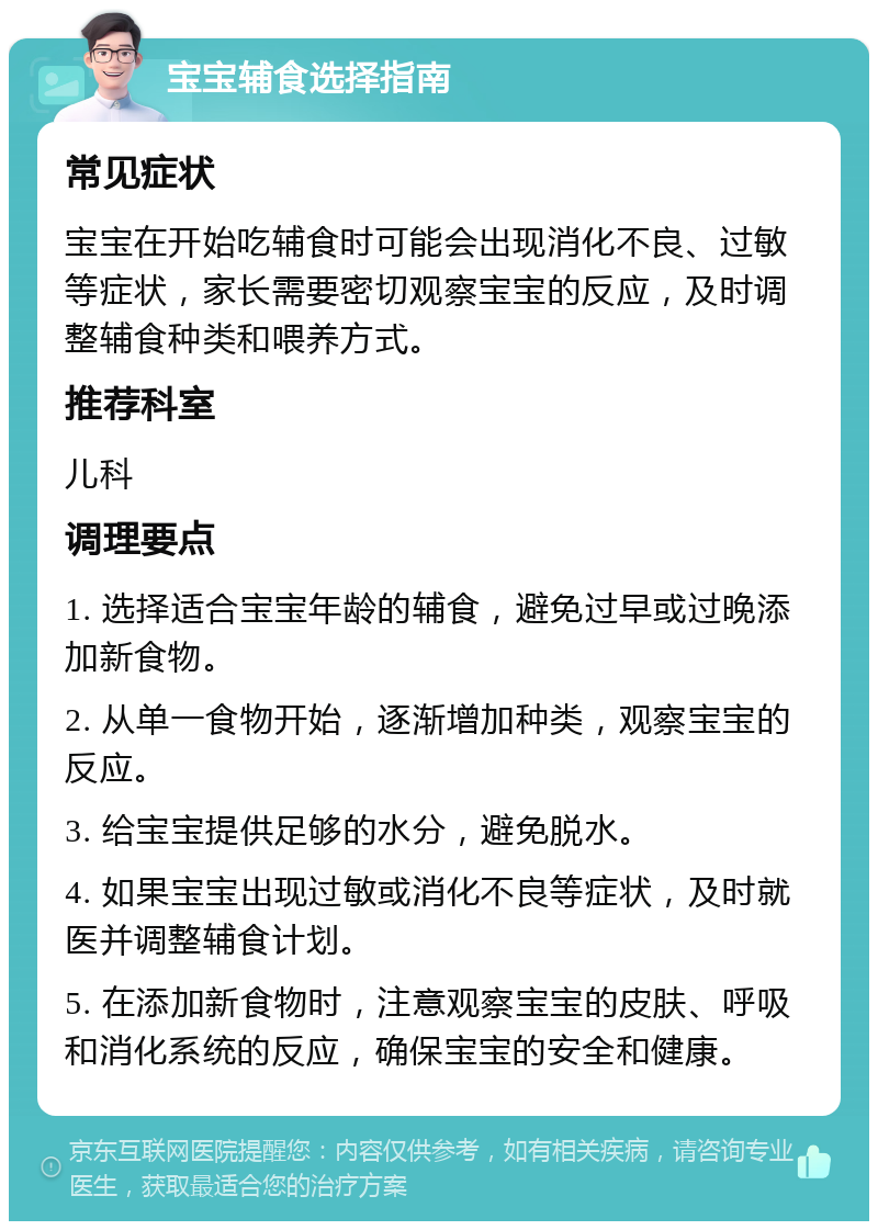 宝宝辅食选择指南 常见症状 宝宝在开始吃辅食时可能会出现消化不良、过敏等症状，家长需要密切观察宝宝的反应，及时调整辅食种类和喂养方式。 推荐科室 儿科 调理要点 1. 选择适合宝宝年龄的辅食，避免过早或过晚添加新食物。 2. 从单一食物开始，逐渐增加种类，观察宝宝的反应。 3. 给宝宝提供足够的水分，避免脱水。 4. 如果宝宝出现过敏或消化不良等症状，及时就医并调整辅食计划。 5. 在添加新食物时，注意观察宝宝的皮肤、呼吸和消化系统的反应，确保宝宝的安全和健康。