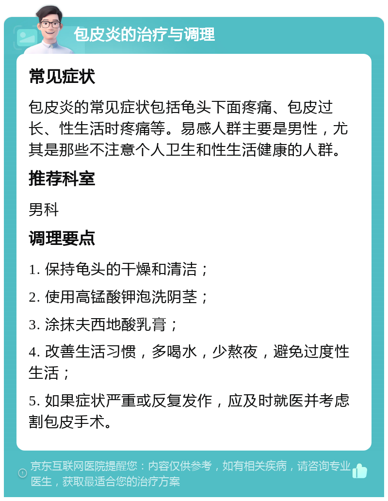 包皮炎的治疗与调理 常见症状 包皮炎的常见症状包括龟头下面疼痛、包皮过长、性生活时疼痛等。易感人群主要是男性，尤其是那些不注意个人卫生和性生活健康的人群。 推荐科室 男科 调理要点 1. 保持龟头的干燥和清洁； 2. 使用高锰酸钾泡洗阴茎； 3. 涂抹夫西地酸乳膏； 4. 改善生活习惯，多喝水，少熬夜，避免过度性生活； 5. 如果症状严重或反复发作，应及时就医并考虑割包皮手术。