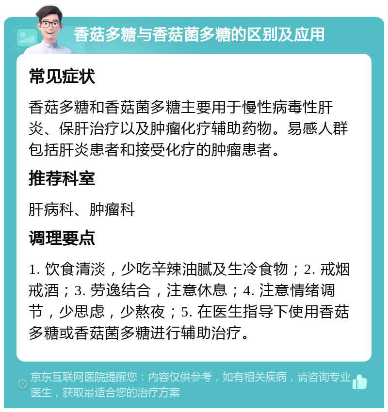 香菇多糖与香菇菌多糖的区别及应用 常见症状 香菇多糖和香菇菌多糖主要用于慢性病毒性肝炎、保肝治疗以及肿瘤化疗辅助药物。易感人群包括肝炎患者和接受化疗的肿瘤患者。 推荐科室 肝病科、肿瘤科 调理要点 1. 饮食清淡，少吃辛辣油腻及生冷食物；2. 戒烟戒酒；3. 劳逸结合，注意休息；4. 注意情绪调节，少思虑，少熬夜；5. 在医生指导下使用香菇多糖或香菇菌多糖进行辅助治疗。
