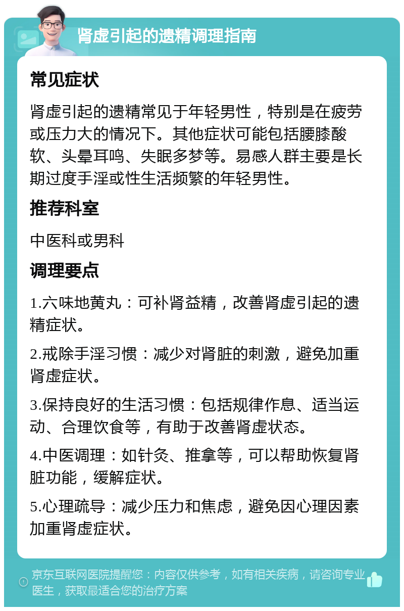 肾虚引起的遗精调理指南 常见症状 肾虚引起的遗精常见于年轻男性，特别是在疲劳或压力大的情况下。其他症状可能包括腰膝酸软、头晕耳鸣、失眠多梦等。易感人群主要是长期过度手淫或性生活频繁的年轻男性。 推荐科室 中医科或男科 调理要点 1.六味地黄丸：可补肾益精，改善肾虚引起的遗精症状。 2.戒除手淫习惯：减少对肾脏的刺激，避免加重肾虚症状。 3.保持良好的生活习惯：包括规律作息、适当运动、合理饮食等，有助于改善肾虚状态。 4.中医调理：如针灸、推拿等，可以帮助恢复肾脏功能，缓解症状。 5.心理疏导：减少压力和焦虑，避免因心理因素加重肾虚症状。