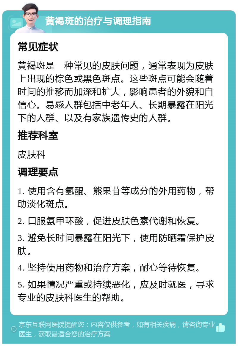 黄褐斑的治疗与调理指南 常见症状 黄褐斑是一种常见的皮肤问题，通常表现为皮肤上出现的棕色或黑色斑点。这些斑点可能会随着时间的推移而加深和扩大，影响患者的外貌和自信心。易感人群包括中老年人、长期暴露在阳光下的人群、以及有家族遗传史的人群。 推荐科室 皮肤科 调理要点 1. 使用含有氢醌、熊果苷等成分的外用药物，帮助淡化斑点。 2. 口服氨甲环酸，促进皮肤色素代谢和恢复。 3. 避免长时间暴露在阳光下，使用防晒霜保护皮肤。 4. 坚持使用药物和治疗方案，耐心等待恢复。 5. 如果情况严重或持续恶化，应及时就医，寻求专业的皮肤科医生的帮助。