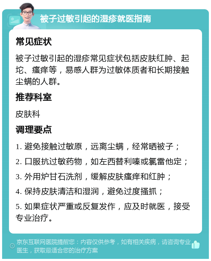 被子过敏引起的湿疹就医指南 常见症状 被子过敏引起的湿疹常见症状包括皮肤红肿、起坨、瘙痒等，易感人群为过敏体质者和长期接触尘螨的人群。 推荐科室 皮肤科 调理要点 1. 避免接触过敏原，远离尘螨，经常晒被子； 2. 口服抗过敏药物，如左西替利嗪或氯雷他定； 3. 外用炉甘石洗剂，缓解皮肤瘙痒和红肿； 4. 保持皮肤清洁和湿润，避免过度搔抓； 5. 如果症状严重或反复发作，应及时就医，接受专业治疗。