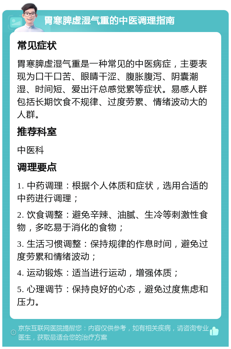 胃寒脾虚湿气重的中医调理指南 常见症状 胃寒脾虚湿气重是一种常见的中医病症，主要表现为口干口苦、眼睛干涩、腹胀腹泻、阴囊潮湿、时间短、爱出汗总感觉累等症状。易感人群包括长期饮食不规律、过度劳累、情绪波动大的人群。 推荐科室 中医科 调理要点 1. 中药调理：根据个人体质和症状，选用合适的中药进行调理； 2. 饮食调整：避免辛辣、油腻、生冷等刺激性食物，多吃易于消化的食物； 3. 生活习惯调整：保持规律的作息时间，避免过度劳累和情绪波动； 4. 运动锻炼：适当进行运动，增强体质； 5. 心理调节：保持良好的心态，避免过度焦虑和压力。