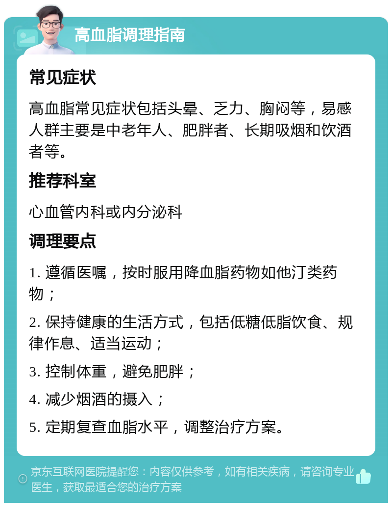 高血脂调理指南 常见症状 高血脂常见症状包括头晕、乏力、胸闷等，易感人群主要是中老年人、肥胖者、长期吸烟和饮酒者等。 推荐科室 心血管内科或内分泌科 调理要点 1. 遵循医嘱，按时服用降血脂药物如他汀类药物； 2. 保持健康的生活方式，包括低糖低脂饮食、规律作息、适当运动； 3. 控制体重，避免肥胖； 4. 减少烟酒的摄入； 5. 定期复查血脂水平，调整治疗方案。