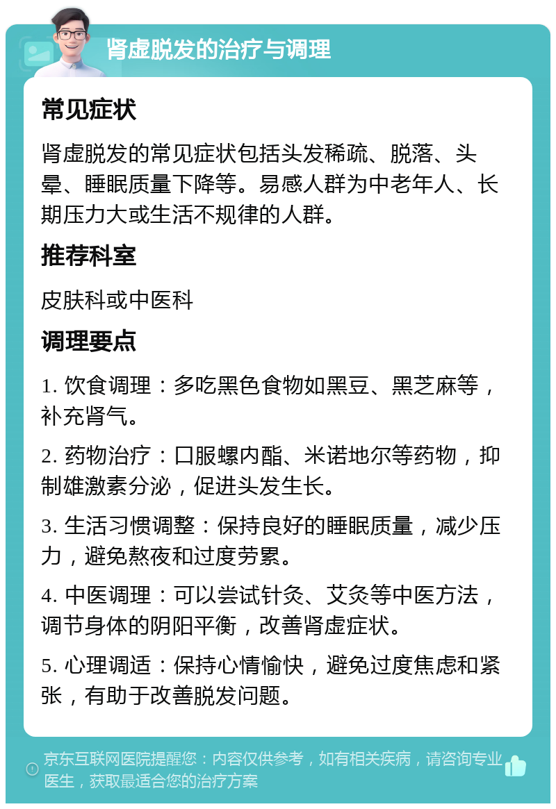 肾虚脱发的治疗与调理 常见症状 肾虚脱发的常见症状包括头发稀疏、脱落、头晕、睡眠质量下降等。易感人群为中老年人、长期压力大或生活不规律的人群。 推荐科室 皮肤科或中医科 调理要点 1. 饮食调理：多吃黑色食物如黑豆、黑芝麻等，补充肾气。 2. 药物治疗：口服螺内酯、米诺地尔等药物，抑制雄激素分泌，促进头发生长。 3. 生活习惯调整：保持良好的睡眠质量，减少压力，避免熬夜和过度劳累。 4. 中医调理：可以尝试针灸、艾灸等中医方法，调节身体的阴阳平衡，改善肾虚症状。 5. 心理调适：保持心情愉快，避免过度焦虑和紧张，有助于改善脱发问题。