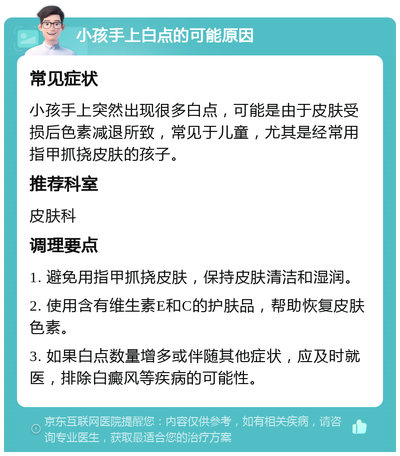 小孩手上白点的可能原因 常见症状 小孩手上突然出现很多白点，可能是由于皮肤受损后色素减退所致，常见于儿童，尤其是经常用指甲抓挠皮肤的孩子。 推荐科室 皮肤科 调理要点 1. 避免用指甲抓挠皮肤，保持皮肤清洁和湿润。 2. 使用含有维生素E和C的护肤品，帮助恢复皮肤色素。 3. 如果白点数量增多或伴随其他症状，应及时就医，排除白癜风等疾病的可能性。