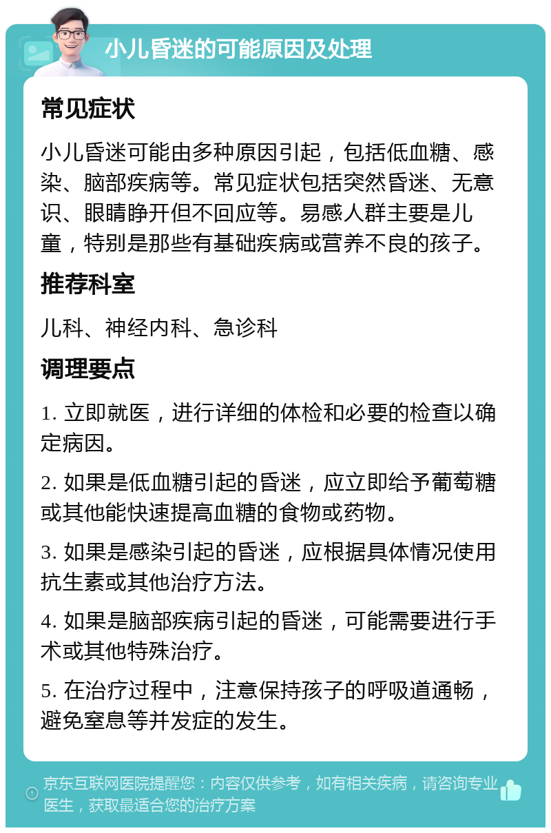 小儿昏迷的可能原因及处理 常见症状 小儿昏迷可能由多种原因引起，包括低血糖、感染、脑部疾病等。常见症状包括突然昏迷、无意识、眼睛睁开但不回应等。易感人群主要是儿童，特别是那些有基础疾病或营养不良的孩子。 推荐科室 儿科、神经内科、急诊科 调理要点 1. 立即就医，进行详细的体检和必要的检查以确定病因。 2. 如果是低血糖引起的昏迷，应立即给予葡萄糖或其他能快速提高血糖的食物或药物。 3. 如果是感染引起的昏迷，应根据具体情况使用抗生素或其他治疗方法。 4. 如果是脑部疾病引起的昏迷，可能需要进行手术或其他特殊治疗。 5. 在治疗过程中，注意保持孩子的呼吸道通畅，避免窒息等并发症的发生。