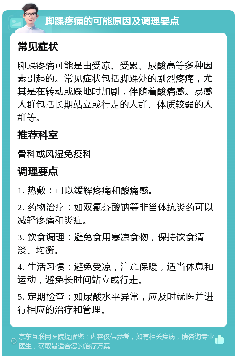 脚踝疼痛的可能原因及调理要点 常见症状 脚踝疼痛可能是由受凉、受累、尿酸高等多种因素引起的。常见症状包括脚踝处的剧烈疼痛，尤其是在转动或踩地时加剧，伴随着酸痛感。易感人群包括长期站立或行走的人群、体质较弱的人群等。 推荐科室 骨科或风湿免疫科 调理要点 1. 热敷：可以缓解疼痛和酸痛感。 2. 药物治疗：如双氯芬酸钠等非甾体抗炎药可以减轻疼痛和炎症。 3. 饮食调理：避免食用寒凉食物，保持饮食清淡、均衡。 4. 生活习惯：避免受凉，注意保暖，适当休息和运动，避免长时间站立或行走。 5. 定期检查：如尿酸水平异常，应及时就医并进行相应的治疗和管理。