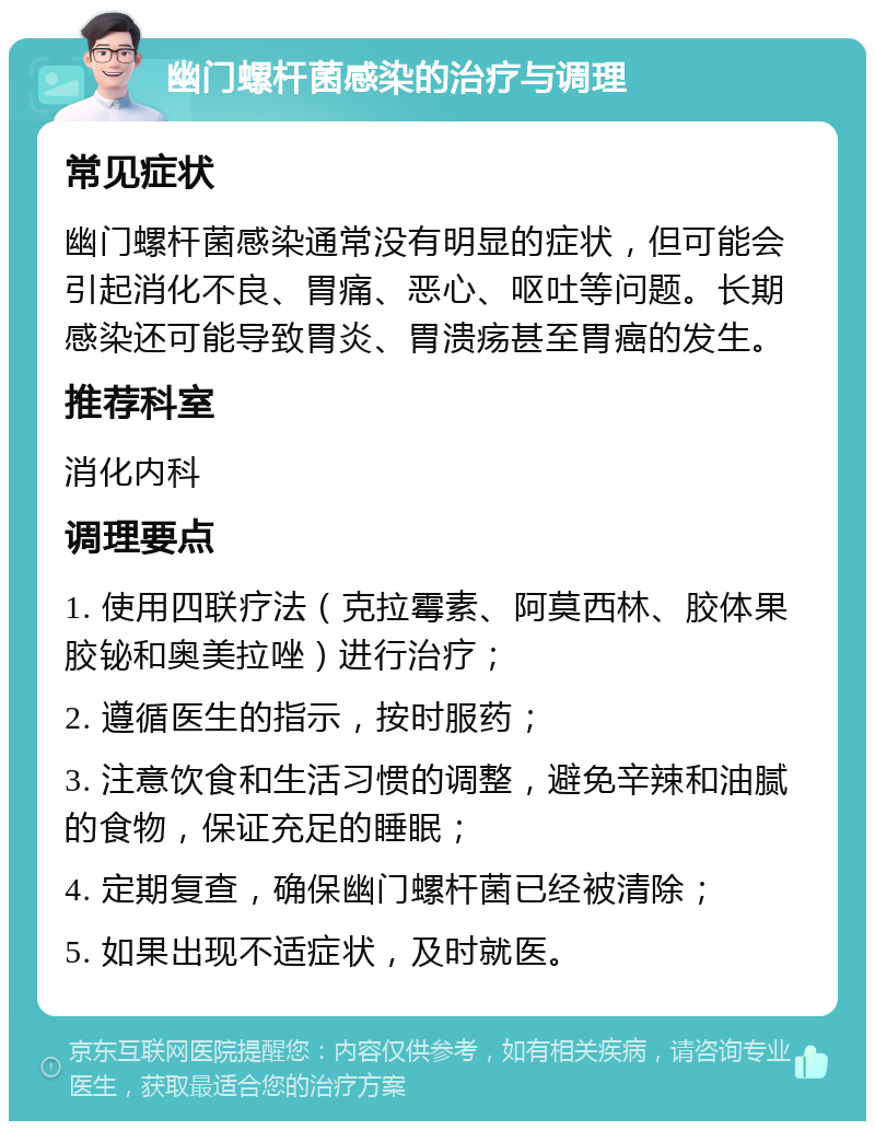 幽门螺杆菌感染的治疗与调理 常见症状 幽门螺杆菌感染通常没有明显的症状，但可能会引起消化不良、胃痛、恶心、呕吐等问题。长期感染还可能导致胃炎、胃溃疡甚至胃癌的发生。 推荐科室 消化内科 调理要点 1. 使用四联疗法（克拉霉素、阿莫西林、胶体果胶铋和奥美拉唑）进行治疗； 2. 遵循医生的指示，按时服药； 3. 注意饮食和生活习惯的调整，避免辛辣和油腻的食物，保证充足的睡眠； 4. 定期复查，确保幽门螺杆菌已经被清除； 5. 如果出现不适症状，及时就医。