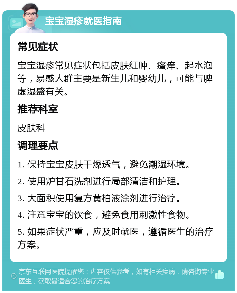 宝宝湿疹就医指南 常见症状 宝宝湿疹常见症状包括皮肤红肿、瘙痒、起水泡等，易感人群主要是新生儿和婴幼儿，可能与脾虚湿盛有关。 推荐科室 皮肤科 调理要点 1. 保持宝宝皮肤干燥透气，避免潮湿环境。 2. 使用炉甘石洗剂进行局部清洁和护理。 3. 大面积使用复方黄柏液涂剂进行治疗。 4. 注意宝宝的饮食，避免食用刺激性食物。 5. 如果症状严重，应及时就医，遵循医生的治疗方案。