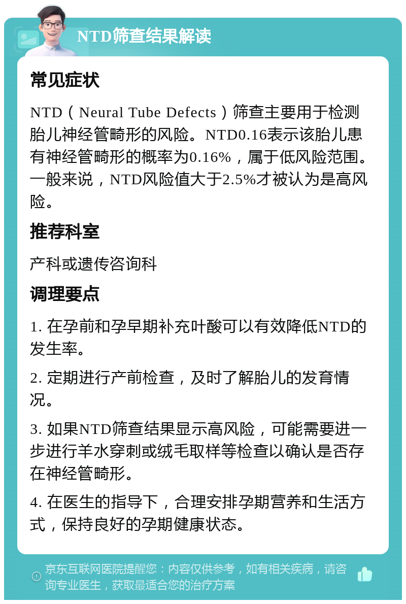 NTD筛查结果解读 常见症状 NTD（Neural Tube Defects）筛查主要用于检测胎儿神经管畸形的风险。NTD0.16表示该胎儿患有神经管畸形的概率为0.16%，属于低风险范围。一般来说，NTD风险值大于2.5%才被认为是高风险。 推荐科室 产科或遗传咨询科 调理要点 1. 在孕前和孕早期补充叶酸可以有效降低NTD的发生率。 2. 定期进行产前检查，及时了解胎儿的发育情况。 3. 如果NTD筛查结果显示高风险，可能需要进一步进行羊水穿刺或绒毛取样等检查以确认是否存在神经管畸形。 4. 在医生的指导下，合理安排孕期营养和生活方式，保持良好的孕期健康状态。