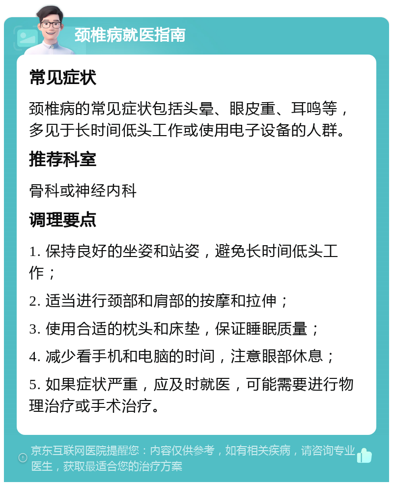 颈椎病就医指南 常见症状 颈椎病的常见症状包括头晕、眼皮重、耳鸣等，多见于长时间低头工作或使用电子设备的人群。 推荐科室 骨科或神经内科 调理要点 1. 保持良好的坐姿和站姿，避免长时间低头工作； 2. 适当进行颈部和肩部的按摩和拉伸； 3. 使用合适的枕头和床垫，保证睡眠质量； 4. 减少看手机和电脑的时间，注意眼部休息； 5. 如果症状严重，应及时就医，可能需要进行物理治疗或手术治疗。