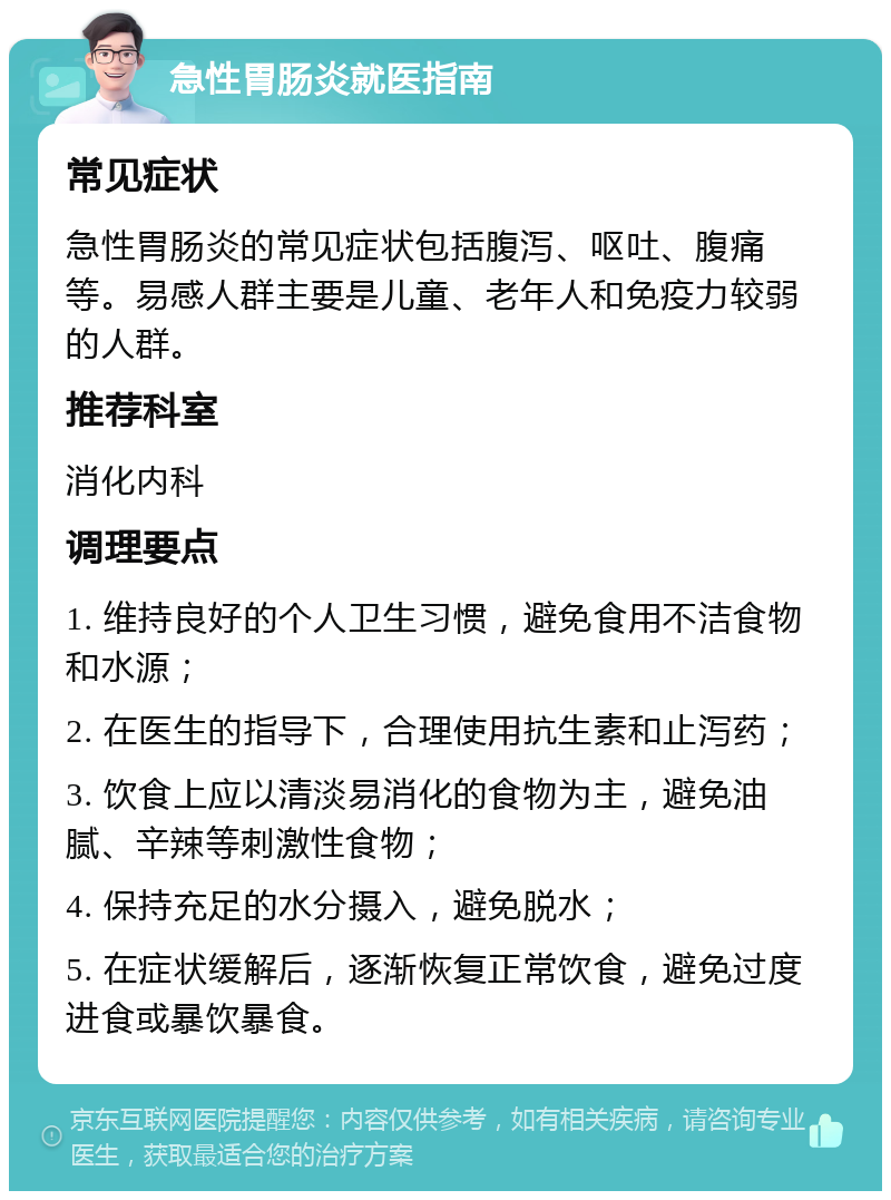 急性胃肠炎就医指南 常见症状 急性胃肠炎的常见症状包括腹泻、呕吐、腹痛等。易感人群主要是儿童、老年人和免疫力较弱的人群。 推荐科室 消化内科 调理要点 1. 维持良好的个人卫生习惯，避免食用不洁食物和水源； 2. 在医生的指导下，合理使用抗生素和止泻药； 3. 饮食上应以清淡易消化的食物为主，避免油腻、辛辣等刺激性食物； 4. 保持充足的水分摄入，避免脱水； 5. 在症状缓解后，逐渐恢复正常饮食，避免过度进食或暴饮暴食。