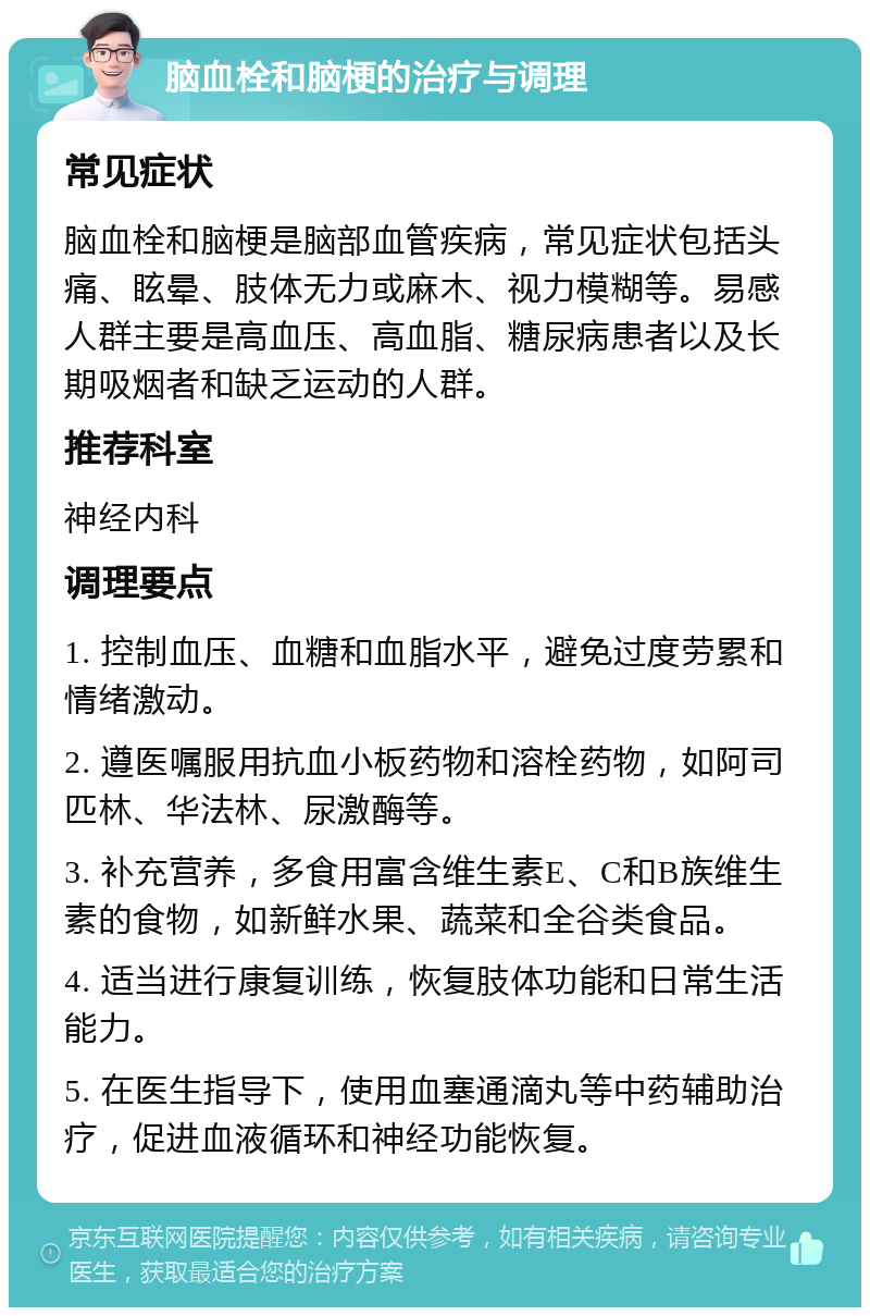 脑血栓和脑梗的治疗与调理 常见症状 脑血栓和脑梗是脑部血管疾病，常见症状包括头痛、眩晕、肢体无力或麻木、视力模糊等。易感人群主要是高血压、高血脂、糖尿病患者以及长期吸烟者和缺乏运动的人群。 推荐科室 神经内科 调理要点 1. 控制血压、血糖和血脂水平，避免过度劳累和情绪激动。 2. 遵医嘱服用抗血小板药物和溶栓药物，如阿司匹林、华法林、尿激酶等。 3. 补充营养，多食用富含维生素E、C和B族维生素的食物，如新鲜水果、蔬菜和全谷类食品。 4. 适当进行康复训练，恢复肢体功能和日常生活能力。 5. 在医生指导下，使用血塞通滴丸等中药辅助治疗，促进血液循环和神经功能恢复。