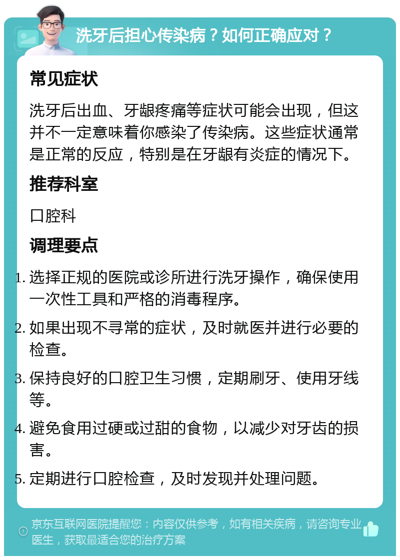 洗牙后担心传染病？如何正确应对？ 常见症状 洗牙后出血、牙龈疼痛等症状可能会出现，但这并不一定意味着你感染了传染病。这些症状通常是正常的反应，特别是在牙龈有炎症的情况下。 推荐科室 口腔科 调理要点 选择正规的医院或诊所进行洗牙操作，确保使用一次性工具和严格的消毒程序。 如果出现不寻常的症状，及时就医并进行必要的检查。 保持良好的口腔卫生习惯，定期刷牙、使用牙线等。 避免食用过硬或过甜的食物，以减少对牙齿的损害。 定期进行口腔检查，及时发现并处理问题。