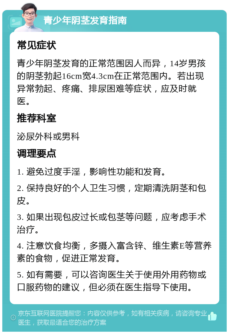 青少年阴茎发育指南 常见症状 青少年阴茎发育的正常范围因人而异，14岁男孩的阴茎勃起16cm宽4.3cm在正常范围内。若出现异常勃起、疼痛、排尿困难等症状，应及时就医。 推荐科室 泌尿外科或男科 调理要点 1. 避免过度手淫，影响性功能和发育。 2. 保持良好的个人卫生习惯，定期清洗阴茎和包皮。 3. 如果出现包皮过长或包茎等问题，应考虑手术治疗。 4. 注意饮食均衡，多摄入富含锌、维生素E等营养素的食物，促进正常发育。 5. 如有需要，可以咨询医生关于使用外用药物或口服药物的建议，但必须在医生指导下使用。