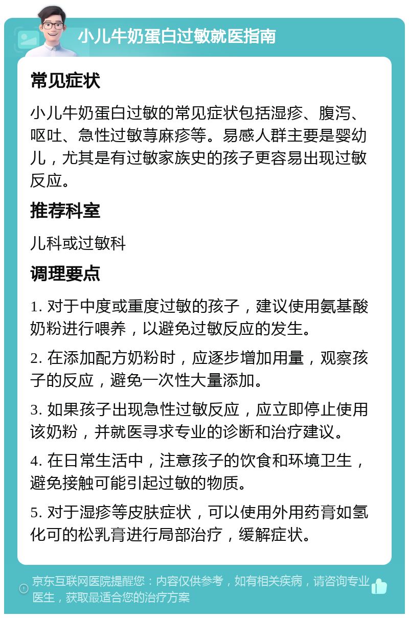 小儿牛奶蛋白过敏就医指南 常见症状 小儿牛奶蛋白过敏的常见症状包括湿疹、腹泻、呕吐、急性过敏荨麻疹等。易感人群主要是婴幼儿，尤其是有过敏家族史的孩子更容易出现过敏反应。 推荐科室 儿科或过敏科 调理要点 1. 对于中度或重度过敏的孩子，建议使用氨基酸奶粉进行喂养，以避免过敏反应的发生。 2. 在添加配方奶粉时，应逐步增加用量，观察孩子的反应，避免一次性大量添加。 3. 如果孩子出现急性过敏反应，应立即停止使用该奶粉，并就医寻求专业的诊断和治疗建议。 4. 在日常生活中，注意孩子的饮食和环境卫生，避免接触可能引起过敏的物质。 5. 对于湿疹等皮肤症状，可以使用外用药膏如氢化可的松乳膏进行局部治疗，缓解症状。