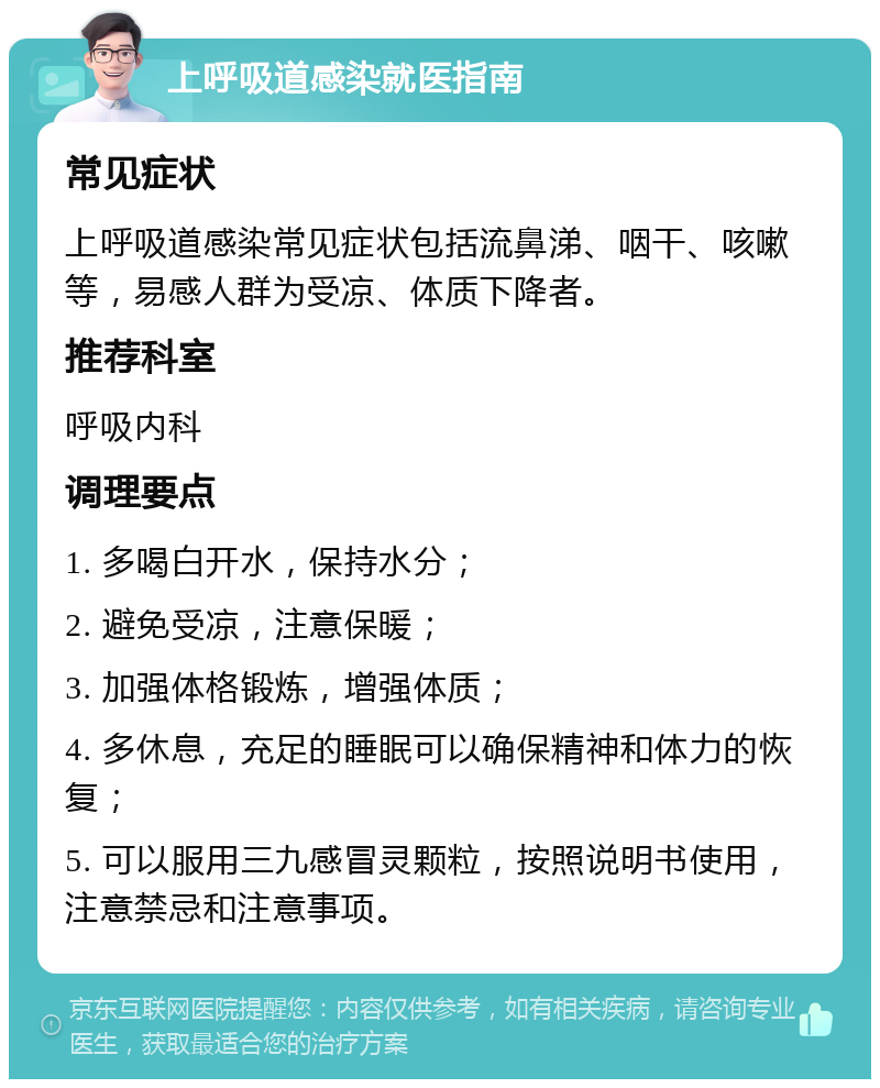 上呼吸道感染就医指南 常见症状 上呼吸道感染常见症状包括流鼻涕、咽干、咳嗽等，易感人群为受凉、体质下降者。 推荐科室 呼吸内科 调理要点 1. 多喝白开水，保持水分； 2. 避免受凉，注意保暖； 3. 加强体格锻炼，增强体质； 4. 多休息，充足的睡眠可以确保精神和体力的恢复； 5. 可以服用三九感冒灵颗粒，按照说明书使用，注意禁忌和注意事项。