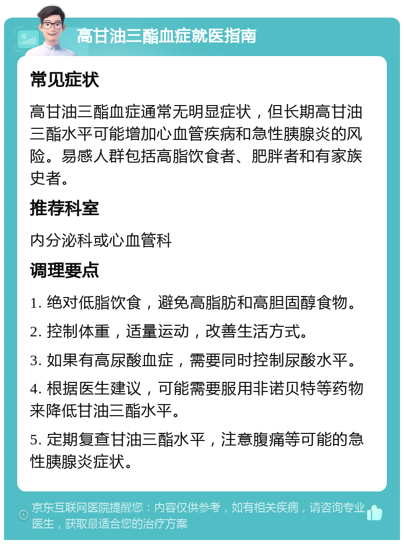 高甘油三酯血症就医指南 常见症状 高甘油三酯血症通常无明显症状，但长期高甘油三酯水平可能增加心血管疾病和急性胰腺炎的风险。易感人群包括高脂饮食者、肥胖者和有家族史者。 推荐科室 内分泌科或心血管科 调理要点 1. 绝对低脂饮食，避免高脂肪和高胆固醇食物。 2. 控制体重，适量运动，改善生活方式。 3. 如果有高尿酸血症，需要同时控制尿酸水平。 4. 根据医生建议，可能需要服用非诺贝特等药物来降低甘油三酯水平。 5. 定期复查甘油三酯水平，注意腹痛等可能的急性胰腺炎症状。