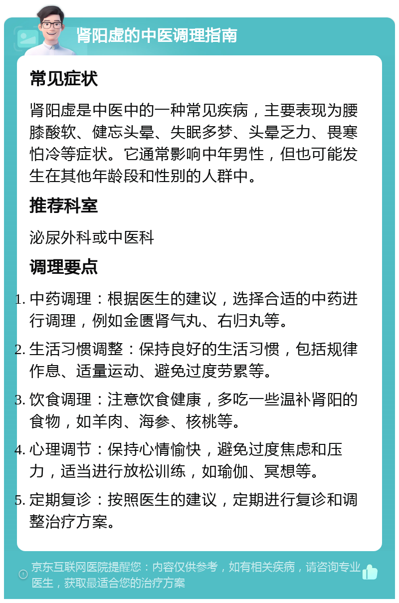 肾阳虚的中医调理指南 常见症状 肾阳虚是中医中的一种常见疾病，主要表现为腰膝酸软、健忘头晕、失眠多梦、头晕乏力、畏寒怕冷等症状。它通常影响中年男性，但也可能发生在其他年龄段和性别的人群中。 推荐科室 泌尿外科或中医科 调理要点 中药调理：根据医生的建议，选择合适的中药进行调理，例如金匮肾气丸、右归丸等。 生活习惯调整：保持良好的生活习惯，包括规律作息、适量运动、避免过度劳累等。 饮食调理：注意饮食健康，多吃一些温补肾阳的食物，如羊肉、海参、核桃等。 心理调节：保持心情愉快，避免过度焦虑和压力，适当进行放松训练，如瑜伽、冥想等。 定期复诊：按照医生的建议，定期进行复诊和调整治疗方案。