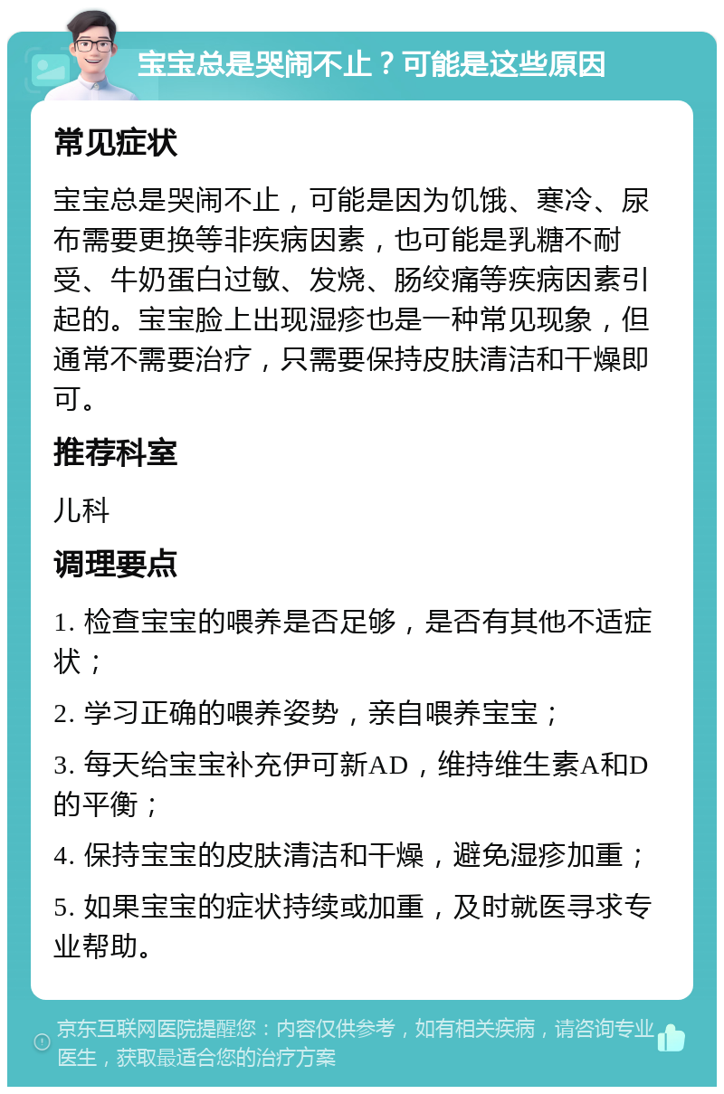 宝宝总是哭闹不止？可能是这些原因 常见症状 宝宝总是哭闹不止，可能是因为饥饿、寒冷、尿布需要更换等非疾病因素，也可能是乳糖不耐受、牛奶蛋白过敏、发烧、肠绞痛等疾病因素引起的。宝宝脸上出现湿疹也是一种常见现象，但通常不需要治疗，只需要保持皮肤清洁和干燥即可。 推荐科室 儿科 调理要点 1. 检查宝宝的喂养是否足够，是否有其他不适症状； 2. 学习正确的喂养姿势，亲自喂养宝宝； 3. 每天给宝宝补充伊可新AD，维持维生素A和D的平衡； 4. 保持宝宝的皮肤清洁和干燥，避免湿疹加重； 5. 如果宝宝的症状持续或加重，及时就医寻求专业帮助。