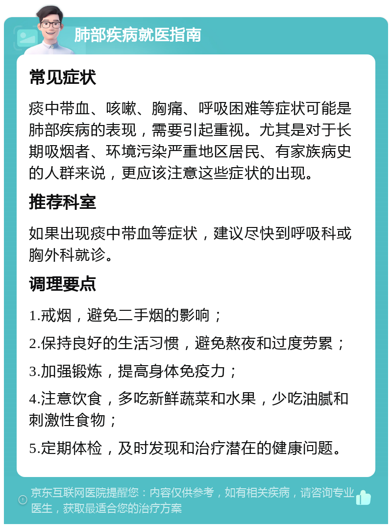 肺部疾病就医指南 常见症状 痰中带血、咳嗽、胸痛、呼吸困难等症状可能是肺部疾病的表现，需要引起重视。尤其是对于长期吸烟者、环境污染严重地区居民、有家族病史的人群来说，更应该注意这些症状的出现。 推荐科室 如果出现痰中带血等症状，建议尽快到呼吸科或胸外科就诊。 调理要点 1.戒烟，避免二手烟的影响； 2.保持良好的生活习惯，避免熬夜和过度劳累； 3.加强锻炼，提高身体免疫力； 4.注意饮食，多吃新鲜蔬菜和水果，少吃油腻和刺激性食物； 5.定期体检，及时发现和治疗潜在的健康问题。