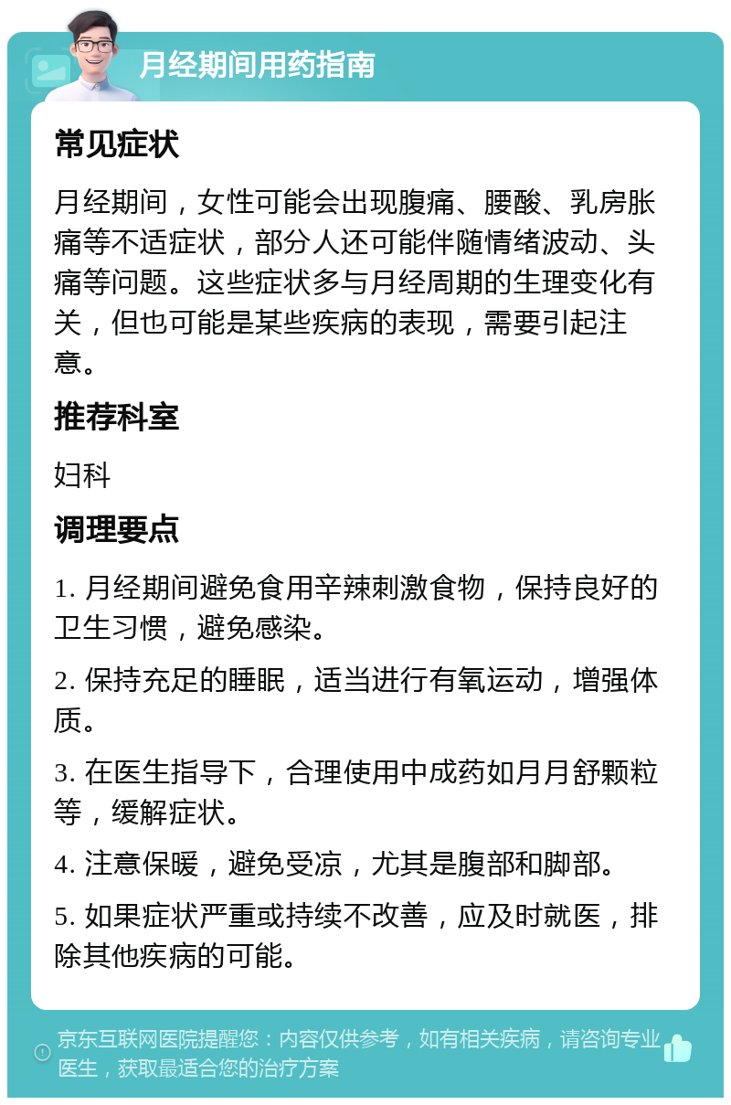 月经期间用药指南 常见症状 月经期间，女性可能会出现腹痛、腰酸、乳房胀痛等不适症状，部分人还可能伴随情绪波动、头痛等问题。这些症状多与月经周期的生理变化有关，但也可能是某些疾病的表现，需要引起注意。 推荐科室 妇科 调理要点 1. 月经期间避免食用辛辣刺激食物，保持良好的卫生习惯，避免感染。 2. 保持充足的睡眠，适当进行有氧运动，增强体质。 3. 在医生指导下，合理使用中成药如月月舒颗粒等，缓解症状。 4. 注意保暖，避免受凉，尤其是腹部和脚部。 5. 如果症状严重或持续不改善，应及时就医，排除其他疾病的可能。