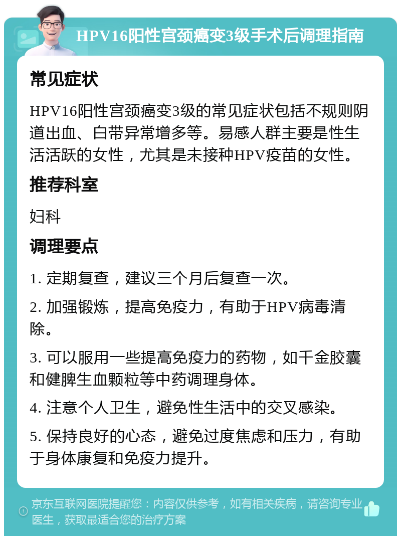 HPV16阳性宫颈癌变3级手术后调理指南 常见症状 HPV16阳性宫颈癌变3级的常见症状包括不规则阴道出血、白带异常增多等。易感人群主要是性生活活跃的女性，尤其是未接种HPV疫苗的女性。 推荐科室 妇科 调理要点 1. 定期复查，建议三个月后复查一次。 2. 加强锻炼，提高免疫力，有助于HPV病毒清除。 3. 可以服用一些提高免疫力的药物，如千金胶囊和健脾生血颗粒等中药调理身体。 4. 注意个人卫生，避免性生活中的交叉感染。 5. 保持良好的心态，避免过度焦虑和压力，有助于身体康复和免疫力提升。