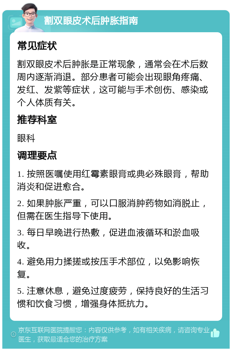 割双眼皮术后肿胀指南 常见症状 割双眼皮术后肿胀是正常现象，通常会在术后数周内逐渐消退。部分患者可能会出现眼角疼痛、发红、发紫等症状，这可能与手术创伤、感染或个人体质有关。 推荐科室 眼科 调理要点 1. 按照医嘱使用红霉素眼膏或典必殊眼膏，帮助消炎和促进愈合。 2. 如果肿胀严重，可以口服消肿药物如消脱止，但需在医生指导下使用。 3. 每日早晚进行热敷，促进血液循环和淤血吸收。 4. 避免用力揉搓或按压手术部位，以免影响恢复。 5. 注意休息，避免过度疲劳，保持良好的生活习惯和饮食习惯，增强身体抵抗力。