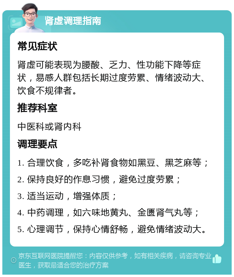 肾虚调理指南 常见症状 肾虚可能表现为腰酸、乏力、性功能下降等症状，易感人群包括长期过度劳累、情绪波动大、饮食不规律者。 推荐科室 中医科或肾内科 调理要点 1. 合理饮食，多吃补肾食物如黑豆、黑芝麻等； 2. 保持良好的作息习惯，避免过度劳累； 3. 适当运动，增强体质； 4. 中药调理，如六味地黄丸、金匮肾气丸等； 5. 心理调节，保持心情舒畅，避免情绪波动大。