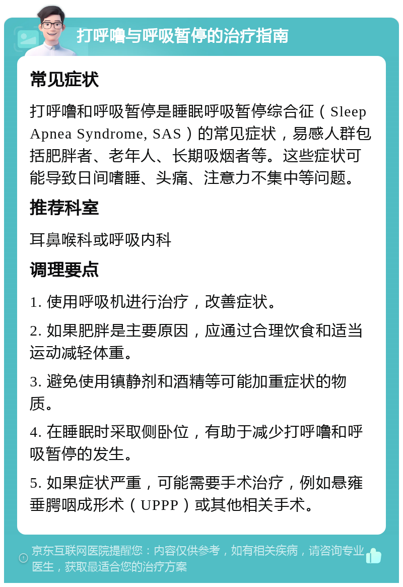 打呼噜与呼吸暂停的治疗指南 常见症状 打呼噜和呼吸暂停是睡眠呼吸暂停综合征（Sleep Apnea Syndrome, SAS）的常见症状，易感人群包括肥胖者、老年人、长期吸烟者等。这些症状可能导致日间嗜睡、头痛、注意力不集中等问题。 推荐科室 耳鼻喉科或呼吸内科 调理要点 1. 使用呼吸机进行治疗，改善症状。 2. 如果肥胖是主要原因，应通过合理饮食和适当运动减轻体重。 3. 避免使用镇静剂和酒精等可能加重症状的物质。 4. 在睡眠时采取侧卧位，有助于减少打呼噜和呼吸暂停的发生。 5. 如果症状严重，可能需要手术治疗，例如悬雍垂腭咽成形术（UPPP）或其他相关手术。