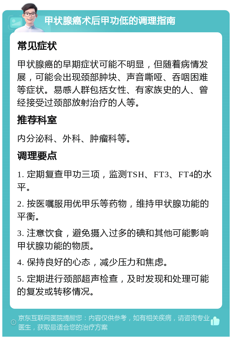 甲状腺癌术后甲功低的调理指南 常见症状 甲状腺癌的早期症状可能不明显，但随着病情发展，可能会出现颈部肿块、声音嘶哑、吞咽困难等症状。易感人群包括女性、有家族史的人、曾经接受过颈部放射治疗的人等。 推荐科室 内分泌科、外科、肿瘤科等。 调理要点 1. 定期复查甲功三项，监测TSH、FT3、FT4的水平。 2. 按医嘱服用优甲乐等药物，维持甲状腺功能的平衡。 3. 注意饮食，避免摄入过多的碘和其他可能影响甲状腺功能的物质。 4. 保持良好的心态，减少压力和焦虑。 5. 定期进行颈部超声检查，及时发现和处理可能的复发或转移情况。