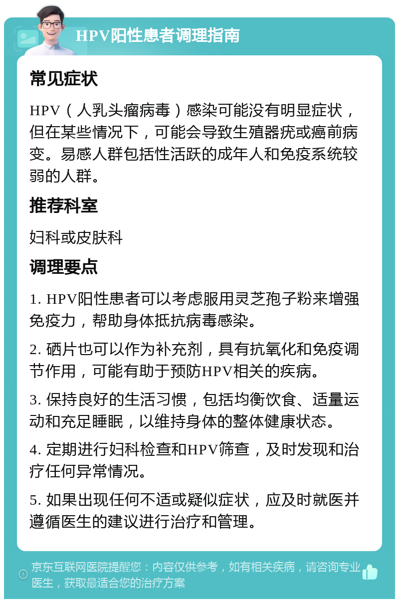 HPV阳性患者调理指南 常见症状 HPV（人乳头瘤病毒）感染可能没有明显症状，但在某些情况下，可能会导致生殖器疣或癌前病变。易感人群包括性活跃的成年人和免疫系统较弱的人群。 推荐科室 妇科或皮肤科 调理要点 1. HPV阳性患者可以考虑服用灵芝孢子粉来增强免疫力，帮助身体抵抗病毒感染。 2. 硒片也可以作为补充剂，具有抗氧化和免疫调节作用，可能有助于预防HPV相关的疾病。 3. 保持良好的生活习惯，包括均衡饮食、适量运动和充足睡眠，以维持身体的整体健康状态。 4. 定期进行妇科检查和HPV筛查，及时发现和治疗任何异常情况。 5. 如果出现任何不适或疑似症状，应及时就医并遵循医生的建议进行治疗和管理。