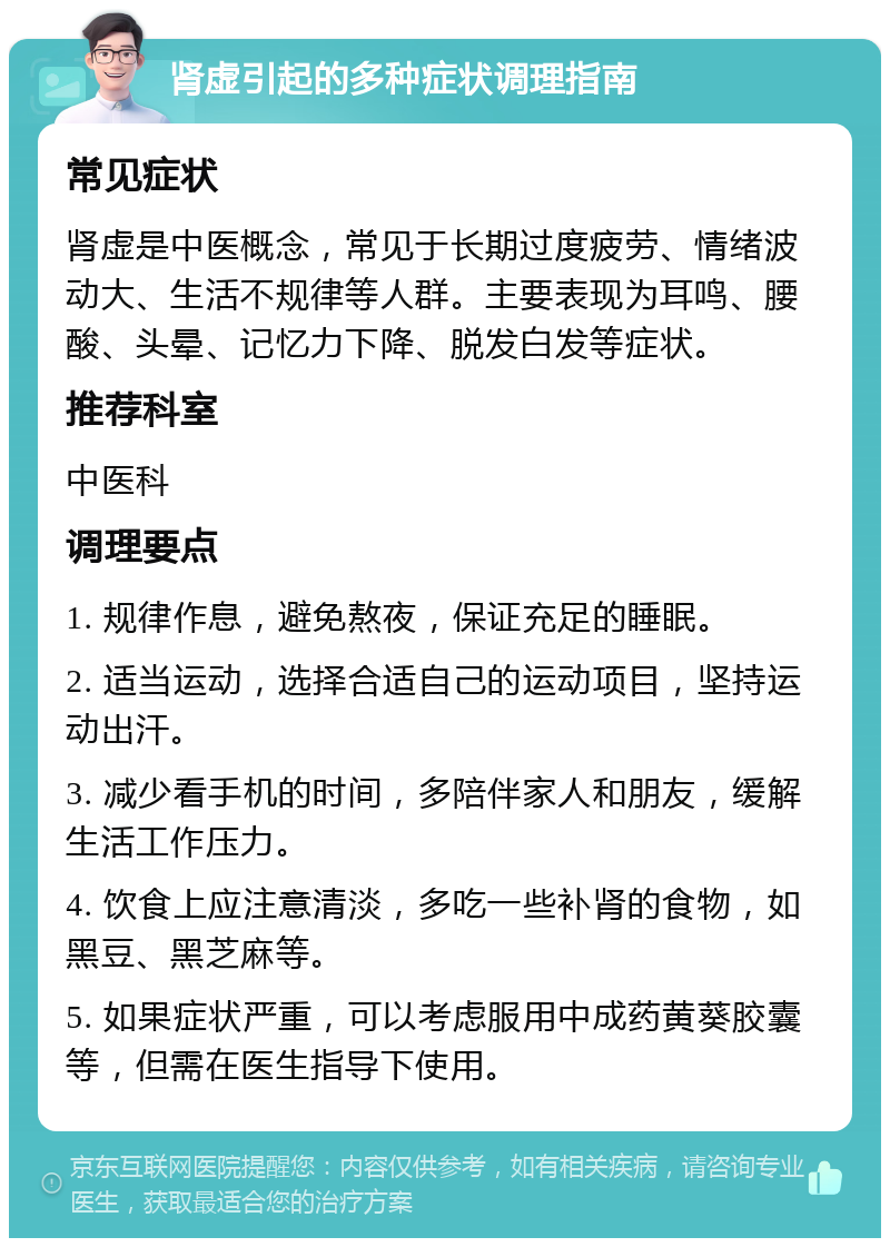 肾虚引起的多种症状调理指南 常见症状 肾虚是中医概念，常见于长期过度疲劳、情绪波动大、生活不规律等人群。主要表现为耳鸣、腰酸、头晕、记忆力下降、脱发白发等症状。 推荐科室 中医科 调理要点 1. 规律作息，避免熬夜，保证充足的睡眠。 2. 适当运动，选择合适自己的运动项目，坚持运动出汗。 3. 减少看手机的时间，多陪伴家人和朋友，缓解生活工作压力。 4. 饮食上应注意清淡，多吃一些补肾的食物，如黑豆、黑芝麻等。 5. 如果症状严重，可以考虑服用中成药黄葵胶囊等，但需在医生指导下使用。