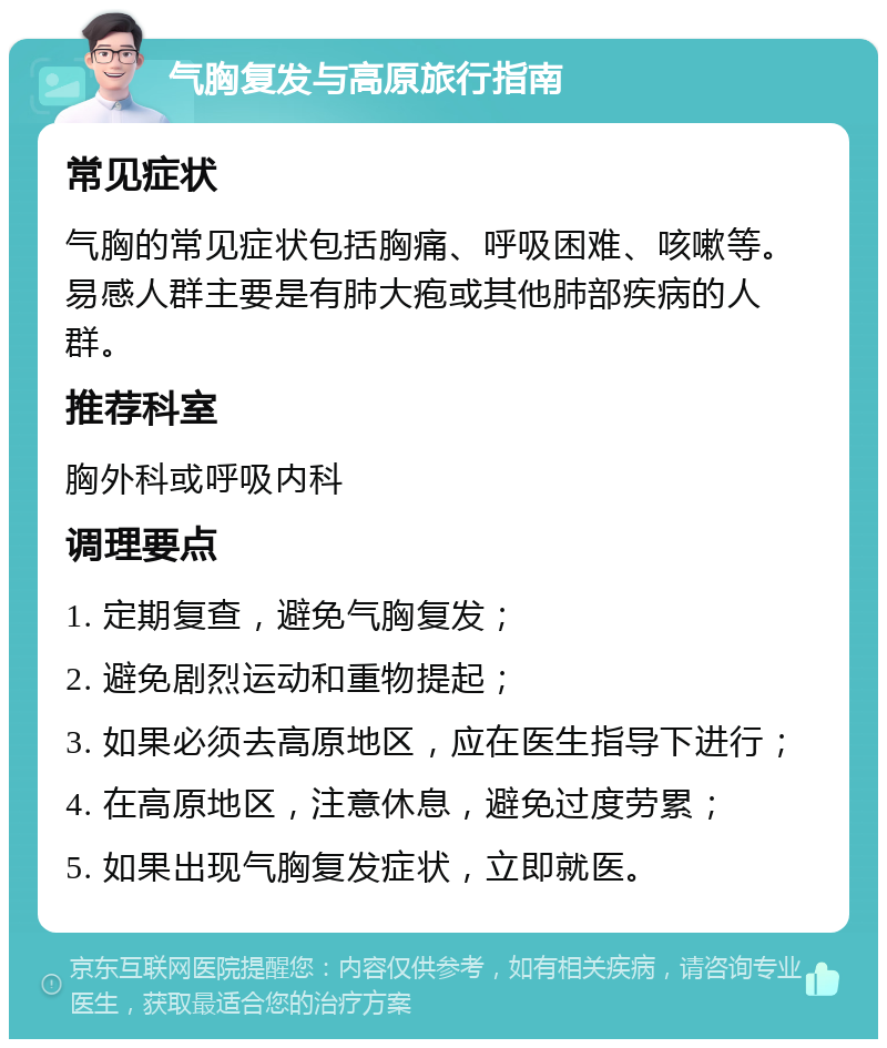 气胸复发与高原旅行指南 常见症状 气胸的常见症状包括胸痛、呼吸困难、咳嗽等。易感人群主要是有肺大疱或其他肺部疾病的人群。 推荐科室 胸外科或呼吸内科 调理要点 1. 定期复查，避免气胸复发； 2. 避免剧烈运动和重物提起； 3. 如果必须去高原地区，应在医生指导下进行； 4. 在高原地区，注意休息，避免过度劳累； 5. 如果出现气胸复发症状，立即就医。