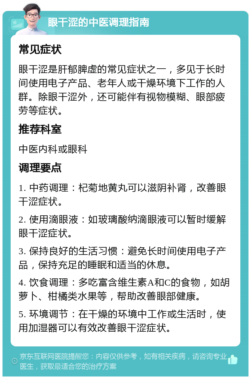 眼干涩的中医调理指南 常见症状 眼干涩是肝郁脾虚的常见症状之一，多见于长时间使用电子产品、老年人或干燥环境下工作的人群。除眼干涩外，还可能伴有视物模糊、眼部疲劳等症状。 推荐科室 中医内科或眼科 调理要点 1. 中药调理：杞菊地黄丸可以滋阴补肾，改善眼干涩症状。 2. 使用滴眼液：如玻璃酸纳滴眼液可以暂时缓解眼干涩症状。 3. 保持良好的生活习惯：避免长时间使用电子产品，保持充足的睡眠和适当的休息。 4. 饮食调理：多吃富含维生素A和C的食物，如胡萝卜、柑橘类水果等，帮助改善眼部健康。 5. 环境调节：在干燥的环境中工作或生活时，使用加湿器可以有效改善眼干涩症状。