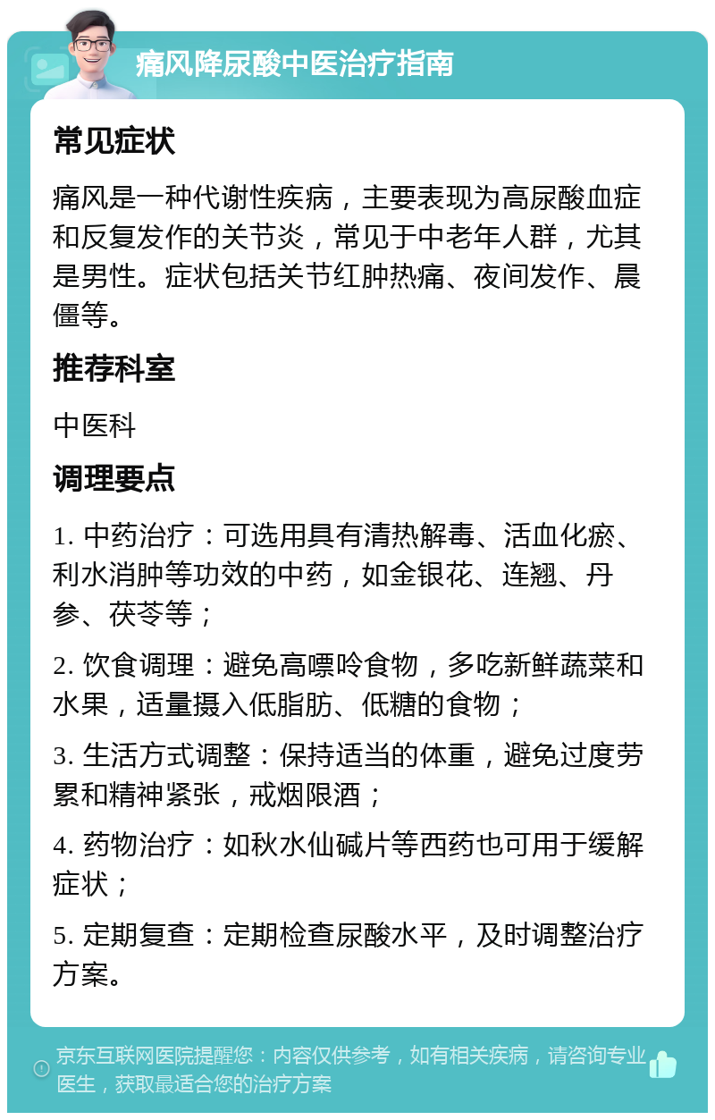 痛风降尿酸中医治疗指南 常见症状 痛风是一种代谢性疾病，主要表现为高尿酸血症和反复发作的关节炎，常见于中老年人群，尤其是男性。症状包括关节红肿热痛、夜间发作、晨僵等。 推荐科室 中医科 调理要点 1. 中药治疗：可选用具有清热解毒、活血化瘀、利水消肿等功效的中药，如金银花、连翘、丹参、茯苓等； 2. 饮食调理：避免高嘌呤食物，多吃新鲜蔬菜和水果，适量摄入低脂肪、低糖的食物； 3. 生活方式调整：保持适当的体重，避免过度劳累和精神紧张，戒烟限酒； 4. 药物治疗：如秋水仙碱片等西药也可用于缓解症状； 5. 定期复查：定期检查尿酸水平，及时调整治疗方案。