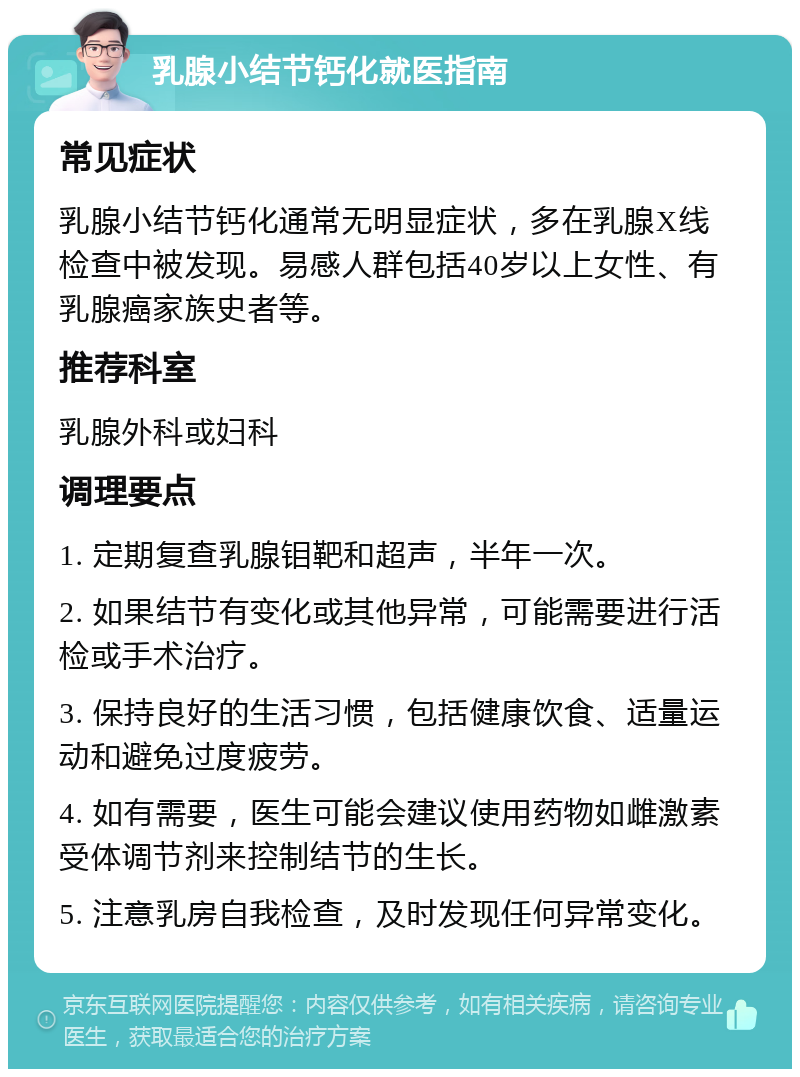 乳腺小结节钙化就医指南 常见症状 乳腺小结节钙化通常无明显症状，多在乳腺X线检查中被发现。易感人群包括40岁以上女性、有乳腺癌家族史者等。 推荐科室 乳腺外科或妇科 调理要点 1. 定期复查乳腺钼靶和超声，半年一次。 2. 如果结节有变化或其他异常，可能需要进行活检或手术治疗。 3. 保持良好的生活习惯，包括健康饮食、适量运动和避免过度疲劳。 4. 如有需要，医生可能会建议使用药物如雌激素受体调节剂来控制结节的生长。 5. 注意乳房自我检查，及时发现任何异常变化。