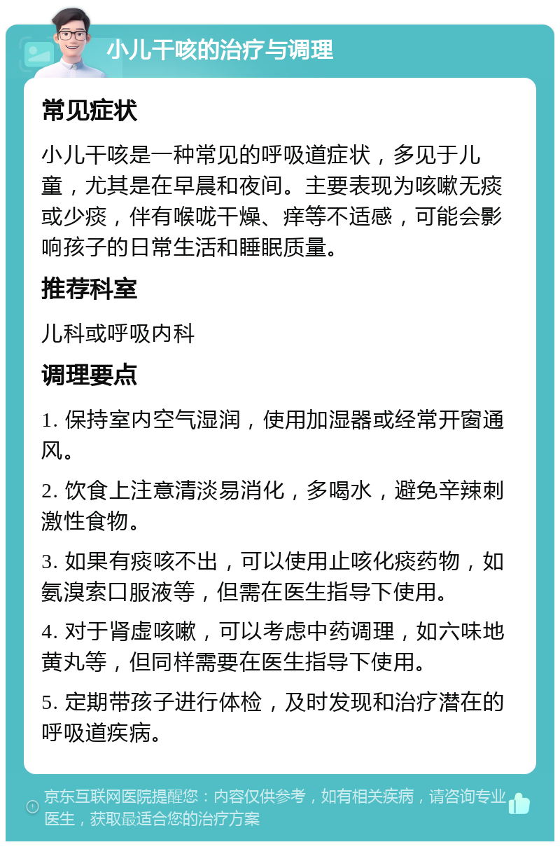 小儿干咳的治疗与调理 常见症状 小儿干咳是一种常见的呼吸道症状，多见于儿童，尤其是在早晨和夜间。主要表现为咳嗽无痰或少痰，伴有喉咙干燥、痒等不适感，可能会影响孩子的日常生活和睡眠质量。 推荐科室 儿科或呼吸内科 调理要点 1. 保持室内空气湿润，使用加湿器或经常开窗通风。 2. 饮食上注意清淡易消化，多喝水，避免辛辣刺激性食物。 3. 如果有痰咳不出，可以使用止咳化痰药物，如氨溴索口服液等，但需在医生指导下使用。 4. 对于肾虚咳嗽，可以考虑中药调理，如六味地黄丸等，但同样需要在医生指导下使用。 5. 定期带孩子进行体检，及时发现和治疗潜在的呼吸道疾病。