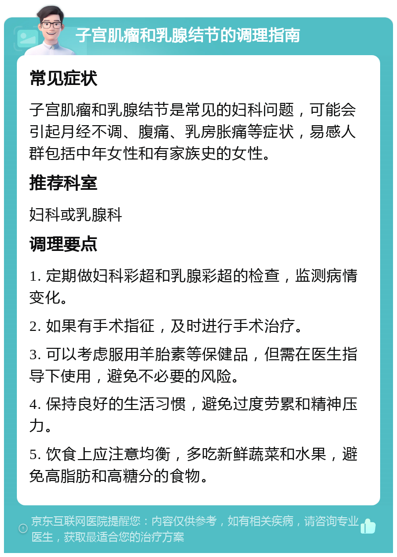 子宫肌瘤和乳腺结节的调理指南 常见症状 子宫肌瘤和乳腺结节是常见的妇科问题，可能会引起月经不调、腹痛、乳房胀痛等症状，易感人群包括中年女性和有家族史的女性。 推荐科室 妇科或乳腺科 调理要点 1. 定期做妇科彩超和乳腺彩超的检查，监测病情变化。 2. 如果有手术指征，及时进行手术治疗。 3. 可以考虑服用羊胎素等保健品，但需在医生指导下使用，避免不必要的风险。 4. 保持良好的生活习惯，避免过度劳累和精神压力。 5. 饮食上应注意均衡，多吃新鲜蔬菜和水果，避免高脂肪和高糖分的食物。