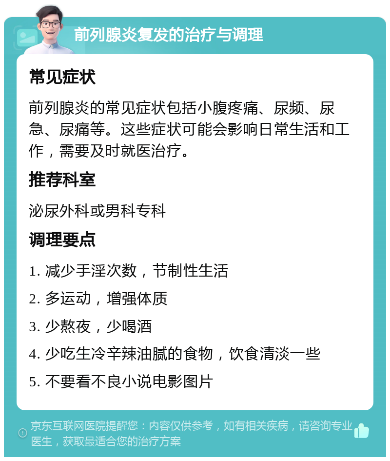 前列腺炎复发的治疗与调理 常见症状 前列腺炎的常见症状包括小腹疼痛、尿频、尿急、尿痛等。这些症状可能会影响日常生活和工作，需要及时就医治疗。 推荐科室 泌尿外科或男科专科 调理要点 1. 减少手淫次数，节制性生活 2. 多运动，增强体质 3. 少熬夜，少喝酒 4. 少吃生冷辛辣油腻的食物，饮食清淡一些 5. 不要看不良小说电影图片