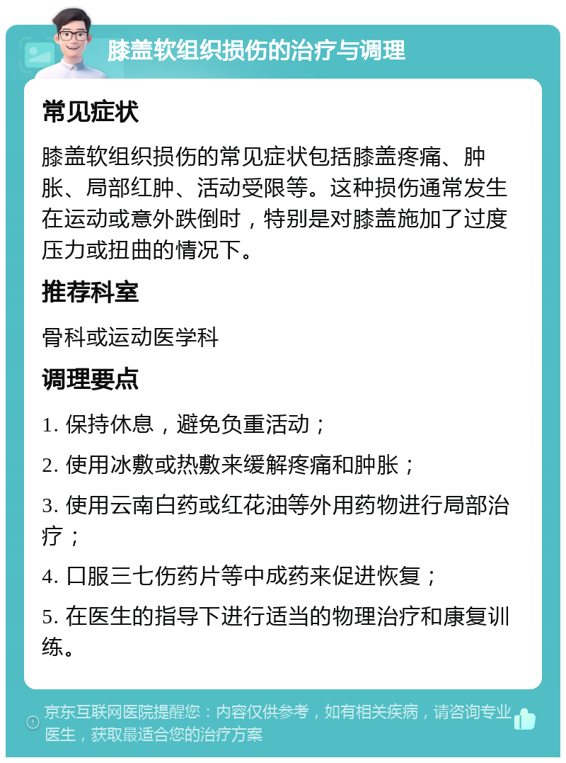 膝盖软组织损伤的治疗与调理 常见症状 膝盖软组织损伤的常见症状包括膝盖疼痛、肿胀、局部红肿、活动受限等。这种损伤通常发生在运动或意外跌倒时，特别是对膝盖施加了过度压力或扭曲的情况下。 推荐科室 骨科或运动医学科 调理要点 1. 保持休息，避免负重活动； 2. 使用冰敷或热敷来缓解疼痛和肿胀； 3. 使用云南白药或红花油等外用药物进行局部治疗； 4. 口服三七伤药片等中成药来促进恢复； 5. 在医生的指导下进行适当的物理治疗和康复训练。