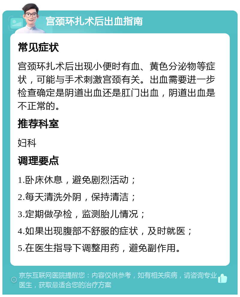 宫颈环扎术后出血指南 常见症状 宫颈环扎术后出现小便时有血、黄色分泌物等症状，可能与手术刺激宫颈有关。出血需要进一步检查确定是阴道出血还是肛门出血，阴道出血是不正常的。 推荐科室 妇科 调理要点 1.卧床休息，避免剧烈活动； 2.每天清洗外阴，保持清洁； 3.定期做孕检，监测胎儿情况； 4.如果出现腹部不舒服的症状，及时就医； 5.在医生指导下调整用药，避免副作用。