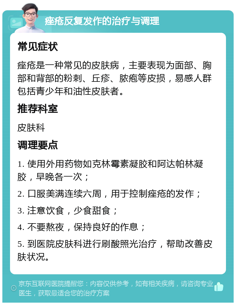 痤疮反复发作的治疗与调理 常见症状 痤疮是一种常见的皮肤病，主要表现为面部、胸部和背部的粉刺、丘疹、脓疱等皮损，易感人群包括青少年和油性皮肤者。 推荐科室 皮肤科 调理要点 1. 使用外用药物如克林霉素凝胶和阿达帕林凝胶，早晚各一次； 2. 口服美满连续六周，用于控制痤疮的发作； 3. 注意饮食，少食甜食； 4. 不要熬夜，保持良好的作息； 5. 到医院皮肤科进行刷酸照光治疗，帮助改善皮肤状况。