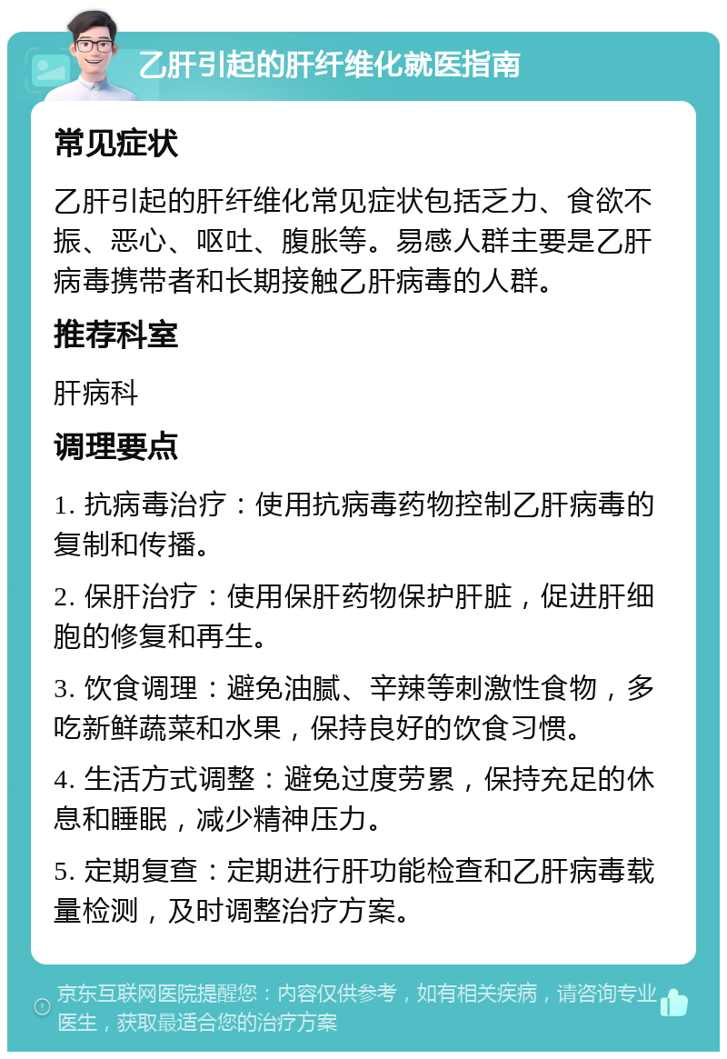 乙肝引起的肝纤维化就医指南 常见症状 乙肝引起的肝纤维化常见症状包括乏力、食欲不振、恶心、呕吐、腹胀等。易感人群主要是乙肝病毒携带者和长期接触乙肝病毒的人群。 推荐科室 肝病科 调理要点 1. 抗病毒治疗：使用抗病毒药物控制乙肝病毒的复制和传播。 2. 保肝治疗：使用保肝药物保护肝脏，促进肝细胞的修复和再生。 3. 饮食调理：避免油腻、辛辣等刺激性食物，多吃新鲜蔬菜和水果，保持良好的饮食习惯。 4. 生活方式调整：避免过度劳累，保持充足的休息和睡眠，减少精神压力。 5. 定期复查：定期进行肝功能检查和乙肝病毒载量检测，及时调整治疗方案。