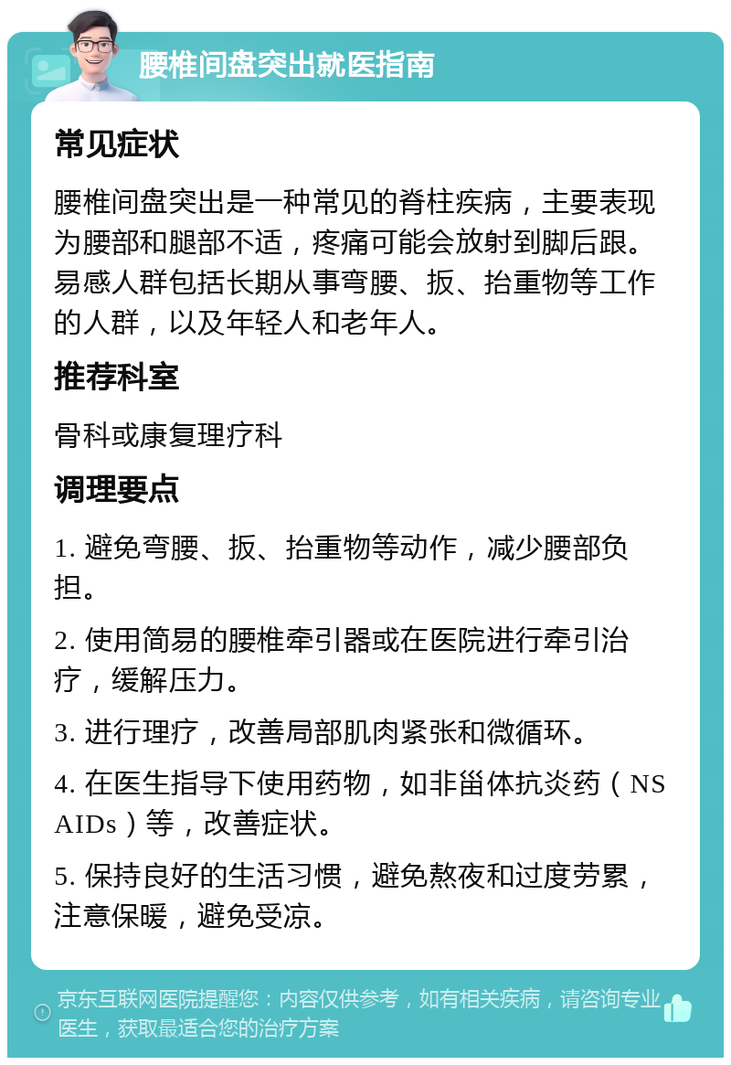 腰椎间盘突出就医指南 常见症状 腰椎间盘突出是一种常见的脊柱疾病，主要表现为腰部和腿部不适，疼痛可能会放射到脚后跟。易感人群包括长期从事弯腰、扳、抬重物等工作的人群，以及年轻人和老年人。 推荐科室 骨科或康复理疗科 调理要点 1. 避免弯腰、扳、抬重物等动作，减少腰部负担。 2. 使用简易的腰椎牵引器或在医院进行牵引治疗，缓解压力。 3. 进行理疗，改善局部肌肉紧张和微循环。 4. 在医生指导下使用药物，如非甾体抗炎药（NSAIDs）等，改善症状。 5. 保持良好的生活习惯，避免熬夜和过度劳累，注意保暖，避免受凉。