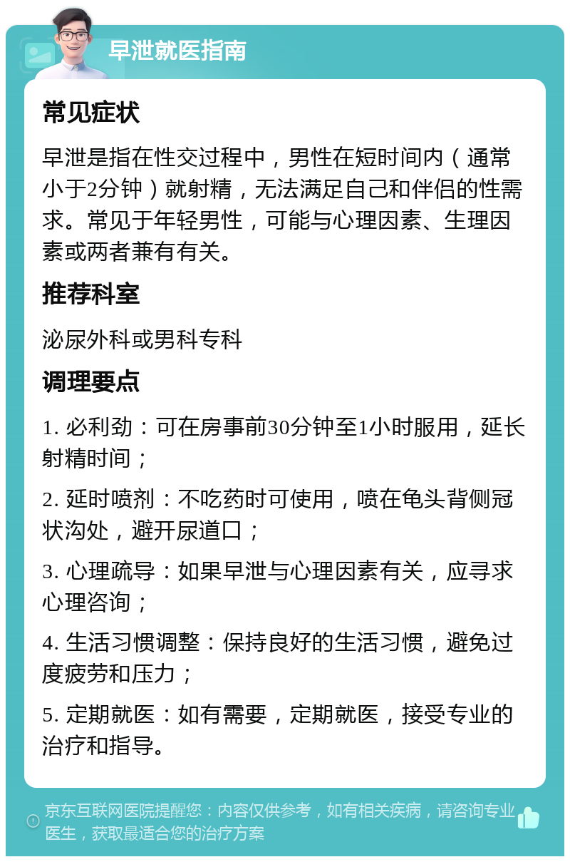 早泄就医指南 常见症状 早泄是指在性交过程中，男性在短时间内（通常小于2分钟）就射精，无法满足自己和伴侣的性需求。常见于年轻男性，可能与心理因素、生理因素或两者兼有有关。 推荐科室 泌尿外科或男科专科 调理要点 1. 必利劲：可在房事前30分钟至1小时服用，延长射精时间； 2. 延时喷剂：不吃药时可使用，喷在龟头背侧冠状沟处，避开尿道口； 3. 心理疏导：如果早泄与心理因素有关，应寻求心理咨询； 4. 生活习惯调整：保持良好的生活习惯，避免过度疲劳和压力； 5. 定期就医：如有需要，定期就医，接受专业的治疗和指导。