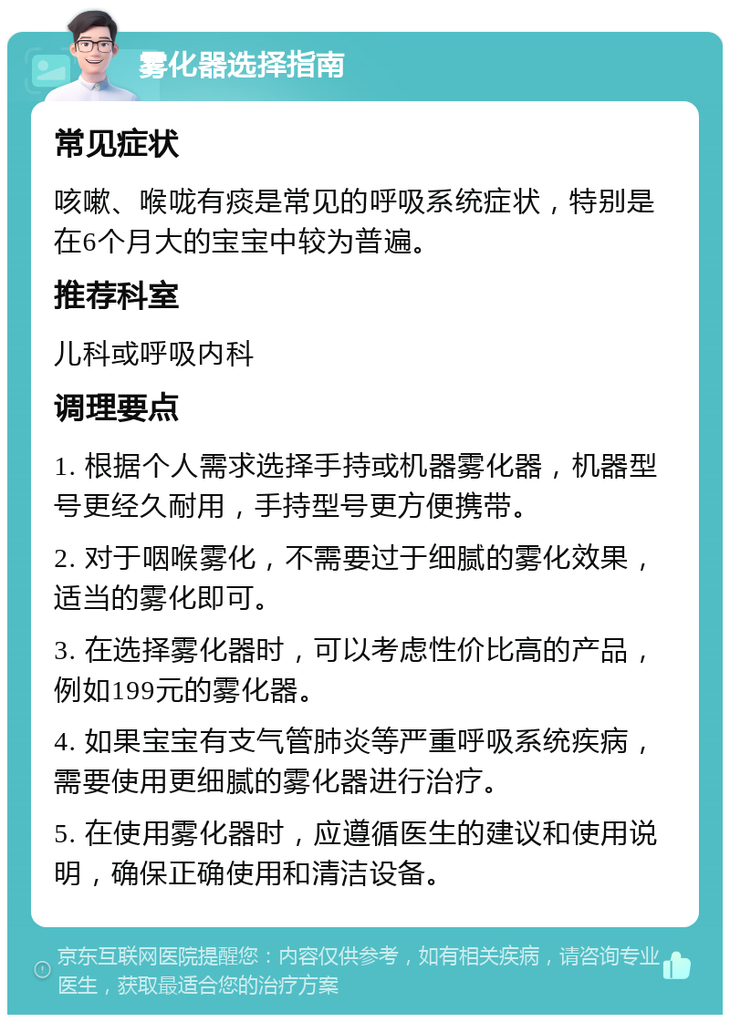 雾化器选择指南 常见症状 咳嗽、喉咙有痰是常见的呼吸系统症状，特别是在6个月大的宝宝中较为普遍。 推荐科室 儿科或呼吸内科 调理要点 1. 根据个人需求选择手持或机器雾化器，机器型号更经久耐用，手持型号更方便携带。 2. 对于咽喉雾化，不需要过于细腻的雾化效果，适当的雾化即可。 3. 在选择雾化器时，可以考虑性价比高的产品，例如199元的雾化器。 4. 如果宝宝有支气管肺炎等严重呼吸系统疾病，需要使用更细腻的雾化器进行治疗。 5. 在使用雾化器时，应遵循医生的建议和使用说明，确保正确使用和清洁设备。